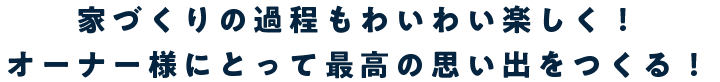 家づくりの過程もわいわい楽しく！ オーナー様にとって最高の思い出をつくる！
