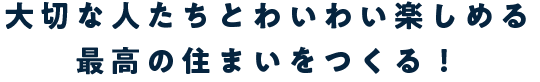 大切な人たちとわいわい楽しめる最高の住まいをつくる！