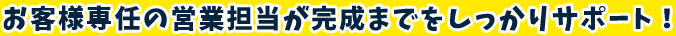 お客様専任の営業担当が完成までをしっかりサポート！
