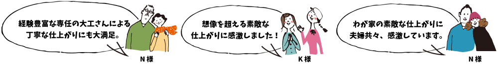経験豊富な専任の大工さんによる丁寧な仕上がりにも大満足。N様 / 想像を超える素敵な仕上がりに感激しました！K様 / わが家の素敵な仕上がりに夫婦共々、感激しています。N様