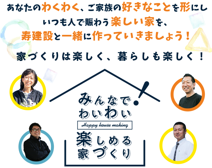 あなたのわくわく、ご家族の好きなことを形にしいつも人で賑わう楽しい家を、寿建設と一緒に作っていきましょう！家づくりは楽しく、暮らしも楽しく！