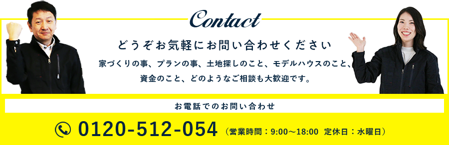 Contact どうぞお気軽にお問い合わせください 家づくりの事、プランの事、土地探しのこと、モデルハウスのこと、資金のこと、どのようなご相談も大歓迎です。お電話でのお問い合わせ 0120-512-054（営業時間：9:00〜18:00  定休日：水曜日）