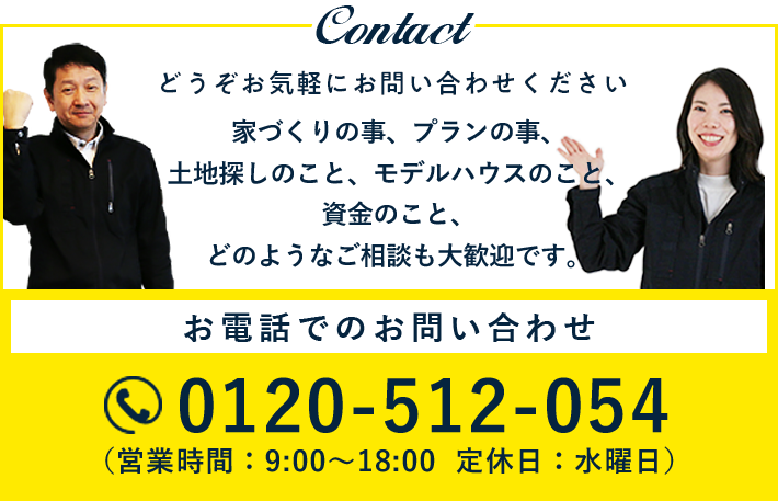 Contact どうぞお気軽にお問い合わせください 家づくりの事、プランの事、土地探しのこと、モデルハウスのこと、資金のこと、どのようなご相談も大歓迎です。お電話でのお問い合わせ 0120-512-054（営業時間：9:00〜18:00  定休日：水曜日）