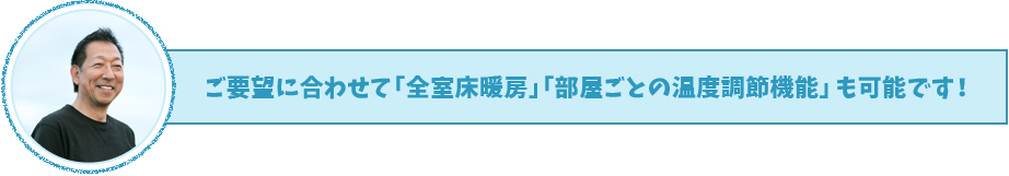ご要望に合わせて「全室床暖房」「部屋ごとの温度調節機能」も可能です！