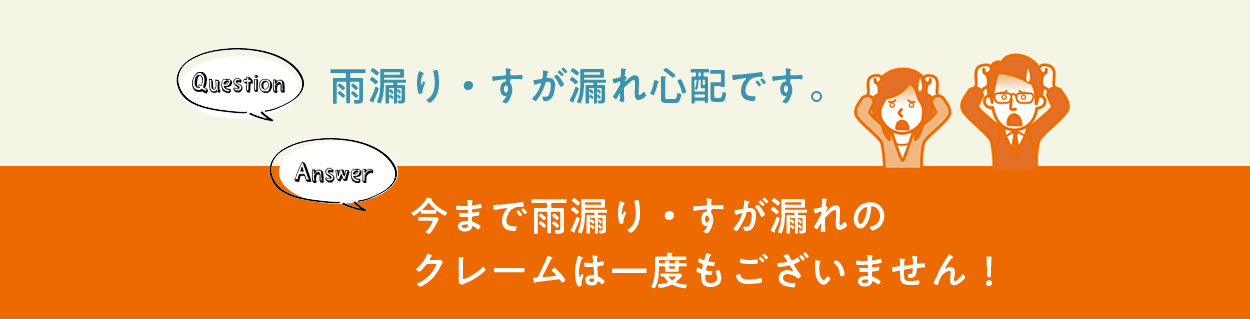 Question 雨漏り・すが漏れ心配です。 Answer 今まで雨漏り・すが漏れのクレームは一度もございません！