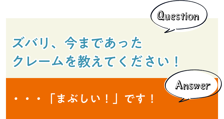Question ズバリ、今まであったクレームを教えてください！ Answer ・・・「まぶしい！」です！