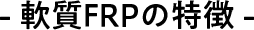 - 軟質FRPの特徴 -